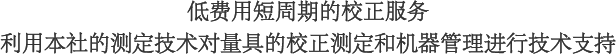 低费用短周期的校正服务　利用本社的测定技术对量具的校正测定和机器管理进行技术支持